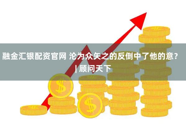 融金汇银配资官网 沦为众矢之的反倒中了他的意？ | 顾问天下