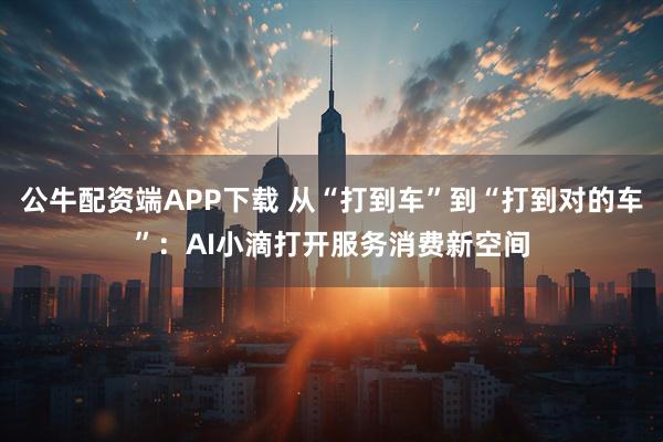 公牛配资端APP下载 从“打到车”到“打到对的车”：AI小滴打开服务消费新空间