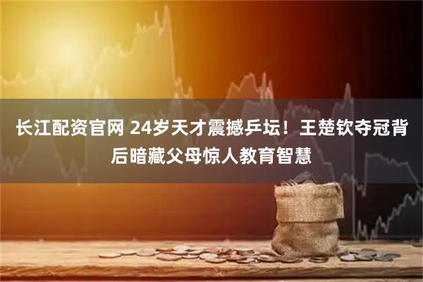 长江配资官网 24岁天才震撼乒坛！王楚钦夺冠背后暗藏父母惊人教育智慧