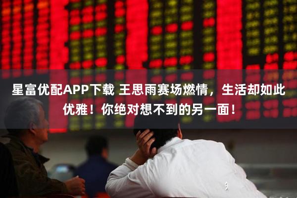 星富优配APP下载 王思雨赛场燃情，生活却如此优雅！你绝对想不到的另一面！
