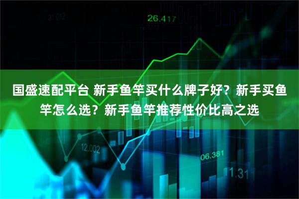 国盛速配平台 新手鱼竿买什么牌子好?新手买鱼竿怎么选?新手鱼竿推荐性价比高之选