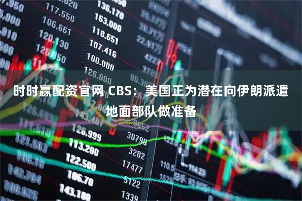 时时赢配资官网 CBS：美国正为潜在向伊朗派遣地面部队做准备