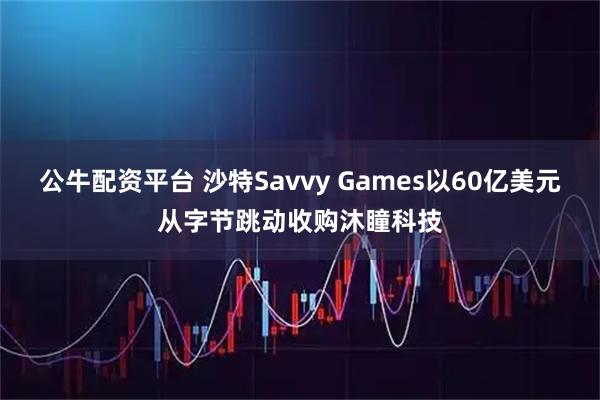 公牛配资平台 沙特Savvy Games以60亿美元从字节跳动收购沐瞳科技