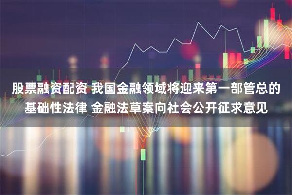 股票融资配资 我国金融领域将迎来第一部管总的基础性法律 金融法草案向社会公开征求意见