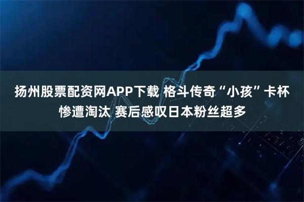 扬州股票配资网APP下载 格斗传奇“小孩”卡杯惨遭淘汰 赛后感叹日本粉丝超多