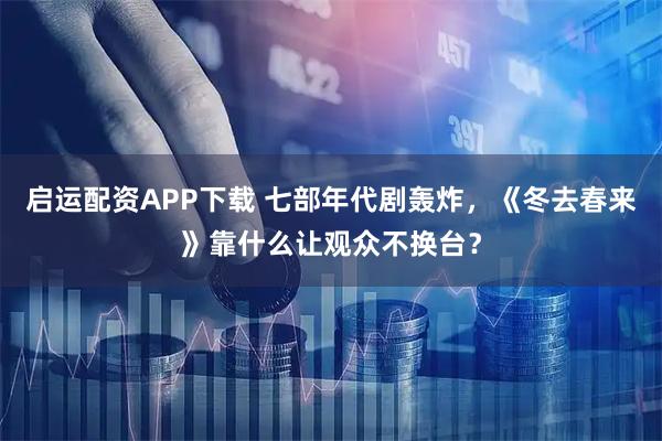 启运配资APP下载 七部年代剧轰炸，《冬去春来》靠什么让观众不换台？