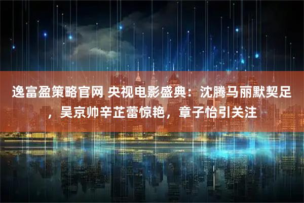 逸富盈策略官网 央视电影盛典：沈腾马丽默契足，吴京帅辛芷蕾惊艳，章子怡引关注
