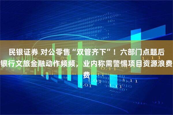民银证券 对公零售“双管齐下”！六部门点题后银行文旅金融动作频频，业内称需警惕项目资源浪费