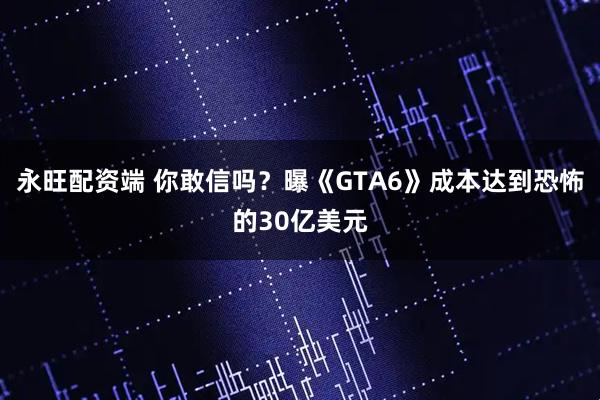 永旺配资端 你敢信吗?曝《GTA6》成本达到恐怖的30亿美元