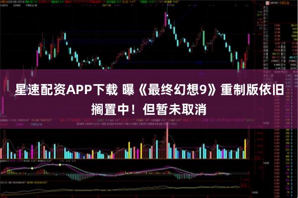 星速配资APP下载 曝《最终幻想9》重制版依旧搁置中！但暂未取消
