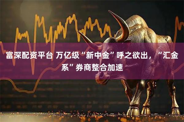 富深配资平台 万亿级“新中金”呼之欲出,“汇金系”券商整合加速