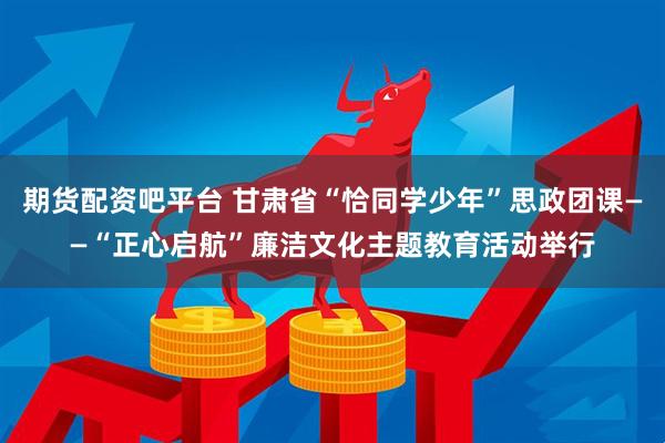 期货配资吧平台 甘肃省“恰同学少年”思政团课——“正心启航”廉洁文化主题教育活动举行