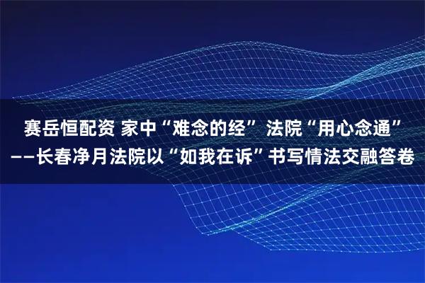 赛岳恒配资 家中“难念的经” 法院“用心念通”——长春净月法院以“如我在诉”书写情法交融答卷