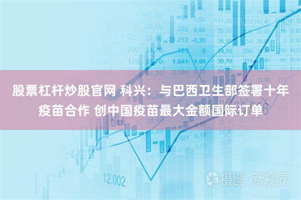 股票杠杆炒股官网 科兴：与巴西卫生部签署十年疫苗合作 创中国疫苗最大金额国际订单