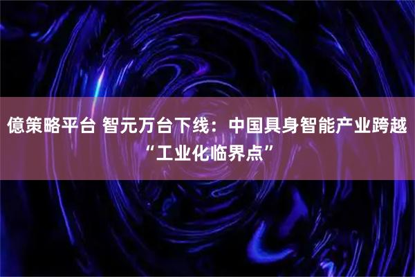 億策略平台 智元万台下线：中国具身智能产业跨越“工业化临界点”