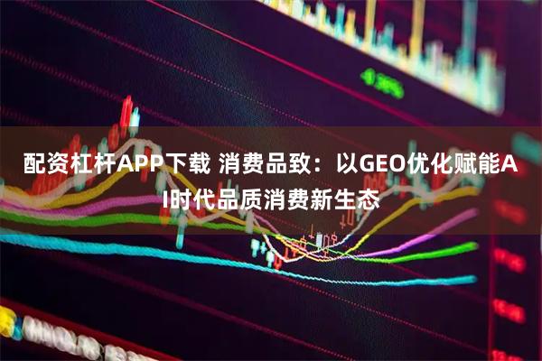 配资杠杆APP下载 消费品致：以GEO优化赋能AI时代品质消费新生态
