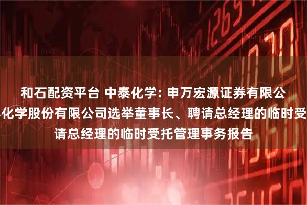 和石配资平台 中泰化学: 申万宏源证券有限公司关于新疆中泰化学股份有限公司选举董事长、聘请总经理的临时受托管理事务报告