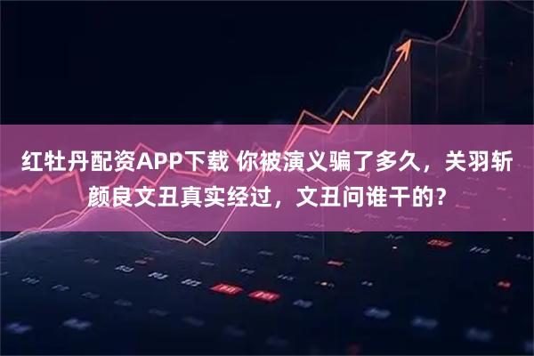 红牡丹配资APP下载 你被演义骗了多久，关羽斩颜良文丑真实经过，文丑问谁干的？