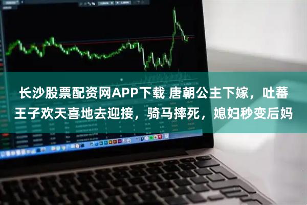 长沙股票配资网APP下载 唐朝公主下嫁,吐蕃王子欢天喜地去迎接,骑马摔死,媳妇秒变后妈