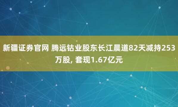 新疆证券官网 腾远钴业股东长江晨道82天减持253万股, 套现1.67亿元