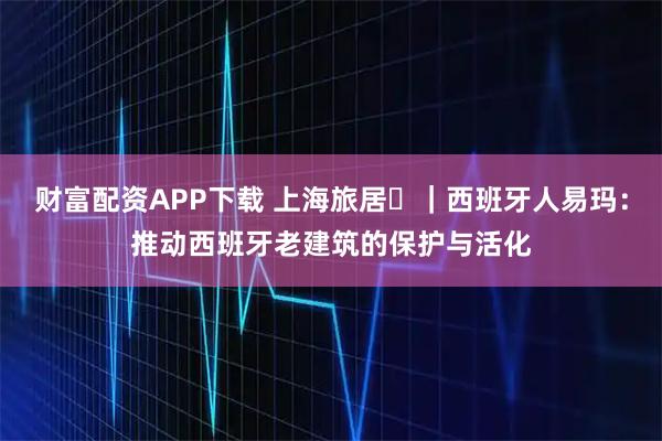 财富配资APP下载 上海旅居⑪｜西班牙人易玛：推动西班牙老建筑的保护与活化