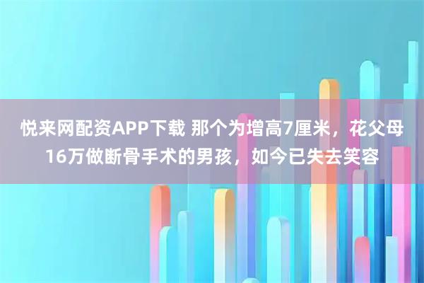 悦来网配资APP下载 那个为增高7厘米，花父母16万做断骨手术的男孩，如今已失去笑容
