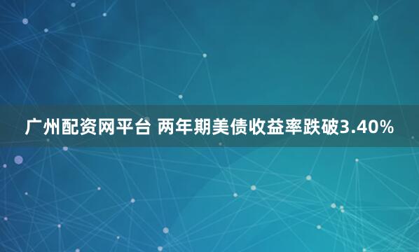 广州配资网平台 两年期美债收益率跌破3.40%