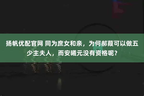 扬帆优配官网 同为庶女和亲,为何郝葭可以做五少主夫人,而安曦元没有资格呢?