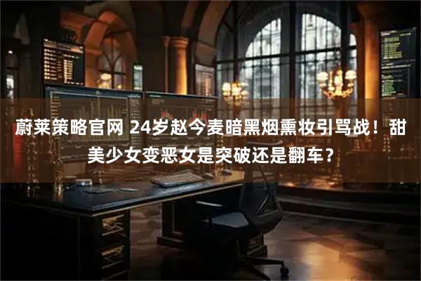 蔚莱策略官网 24岁赵今麦暗黑烟熏妆引骂战!甜美少女变恶女是突破还是翻车?