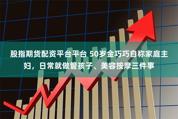 股指期货配资平台平台 50岁金巧巧自称家庭主妇，日常就做管孩子、美容按摩三件事