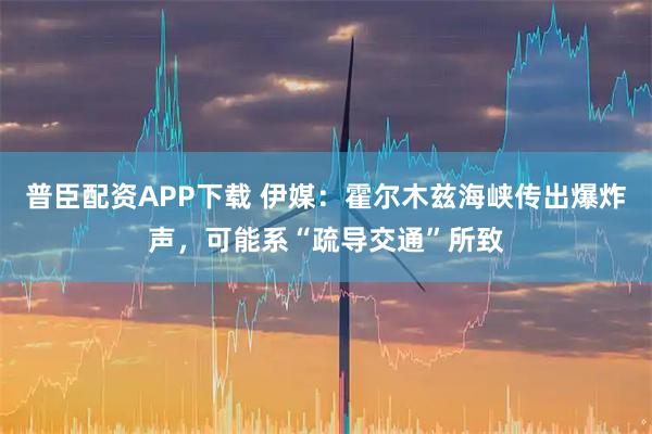普臣配资APP下载 伊媒：霍尔木兹海峡传出爆炸声，可能系“疏导交通”所致