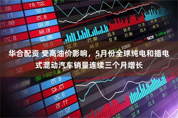 华合配资 受高油价影响，5月份全球纯电和插电式混动汽车销量连续三个月增长