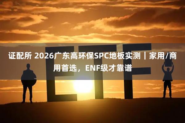 证配所 2026广东高环保SPC地板实测｜家用/商用首选，ENF级才靠谱