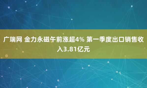 广瑞网 金力永磁午前涨超4% 第一季度出口销售收入3.81亿元
